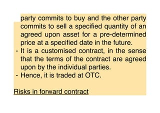 party commits to buy and the other party
commits to sell a speciﬁed quantity of an
agreed upon asset for a pre-determined
price at a speciﬁed date in the future.
⁃ It is a customised contract, in the sense
that the terms of the contract are agreed
upon by the individual parties.
⁃ Hence, it is traded at OTC.
Risks in forward contract
 