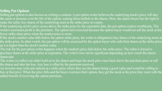 Selling Put Options
Selling put options is also known as writing a contract.Aput option writer believes the underlying stock's price will stay
the same or increase over the life of the option, making them bullish on the shares. Here, the option buyer has the right to
make the seller, buy shares of the underlying asset at the strike price on expiry.
If the underlying stock's price closes above the strike price by the expiration date, the put option expires worthlessly.The
writer's maximum profit is the premium.The option isn't exercised because the option buyer would not sell the stock at the
lower strike share price when the market price is more.
If the stock's market value falls below the option strike price, the writer is obligated to buy shares of the underlying stock at
the strike price. In other words, the put option will be exercised by the option buyer who sells their shares at the strike price
as it is higher than the stock's market value.
The risk for the put option writer happens when the market's price falls below the strike price.The seller is forced to
purchase shares at the strike price at expiration.The writer's loss can be significant depending on how much the shares
depreciate.
The writer (or seller) can either hold on to the shares and hope the stock price rises back above the purchase price or sell
the shares and take the loss.Any loss is offset by the premium received.
An investor may write put options at a strike price where they see the shares being a good value and would be willing to
buy at that price. When the price falls and the buyer exercises their option, they get the stock at the price they want with the
added benefit of receiving the option premium.
 
