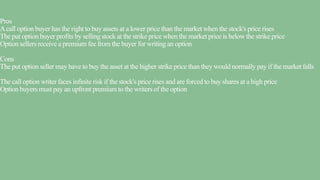 Pros
Acall option buyer has the right to buy assets at a lower price than the market when the stock's price rises
The put option buyer profits by selling stock at the strike price when the market price is below the strike price
Option sellers receive a premium fee from the buyer for writing an option
Cons
The put option seller may have to buy the asset at the higher strike price than they would normally pay if the market falls
The call option writer faces infinite risk if the stock's price rises and are forced to buy shares at a high price
Option buyers must pay an upfront premium to the writers of the option
 