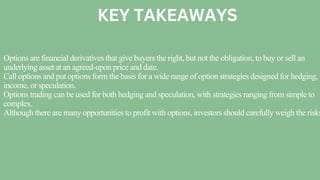 Options are financial derivatives that give buyers the right, but not the obligation, to buy or sell an
underlying asset at an agreed-upon price and date.
Call options and put options form the basis for a wide range of option strategies designed for hedging,
income, or speculation.
Options trading can be used for both hedging and speculation, with strategies ranging from simple to
complex.
Although there are many opportunities to profit with options, investors should carefully weigh the risks
KEY TAKEAWAYS
 