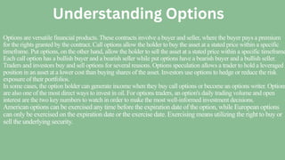 Options are versatile financial products. These contracts involve a buyer and seller, where the buyer pays a premium
for the rights granted by the contract. Call options allow the holder to buy the asset at a stated price within a specific
timeframe. Put options, on the other hand, allow the holder to sell the asset at a stated price within a specific timeframe
Each call option has a bullish buyer and a bearish seller while put options have a bearish buyer and a bullish seller.
Traders and investors buy and sell options for several reasons. Options speculation allows a trader to hold a leveraged
position in an asset at a lower cost than buying shares of the asset. Investors use options to hedge or reduce the risk
exposure of their portfolios.
In some cases, the option holder can generate income when they buy call options or become an options writer. Options
are also one of the most direct ways to invest in oil. For options traders, an option's daily trading volume and open
interest are the two key numbers to watch in order to make the most well-informed investment decisions.
American options can be exercised any time before the expiration date of the option, while European options
can only be exercised on the expiration date or the exercise date. Exercising means utilizing the right to buy or
sell the underlying security.
Understanding Options
 