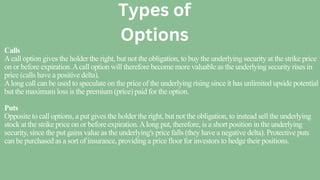 Calls
Acall option gives the holder the right, but not the obligation, to buy the underlying security at the strike price
on or before expiration.Acall option will therefore become more valuable as the underlying security rises in
price (calls have a positive delta).
Along call can be used to speculate on the price of the underlying rising since it has unlimited upside potential
but the maximum loss is the premium (price) paid for the option.
Puts
Opposite to call options, a put gives the holder the right, but not the obligation, to instead sell the underlying
stock at the strike price on or before expiration.Along put, therefore, is a short position in the underlying
security, since the put gains value as the underlying's price falls (they have a negative delta). Protective puts
can be purchased as a sort of insurance, providing a price floor for investors to hedge their positions.
Types of
Options
 