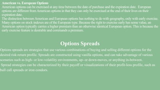 American vs. European Options
American options can be exercised at any time between the date of purchase and the expiration date. European
options are different fromAmerican options in that they can only be exercised at the end of their lives on their
expiration date.
The distinction betweenAmerican and European options has nothing to do with geography, only with early exercise.
Many options on stock indexes are of the European type. Because the right to exercise early has some value, an
American option typically carries a higher premium than an otherwise identical European option. This is because the
early exercise feature is desirable and commands a premium.
Options Spreads
Options spreads are strategies that use various combinations of buying and selling different options for the
desired risk-return profile. Spreads are constructed using vanilla options, and can take advantage of various
scenarios such as high- or low-volatility environments, up- or down-moves, or anything in-between.
Spread strategies can be characterized by their payoff or visualizations of their profit-loss profile, such as
bull call spreads or iron condors.
 