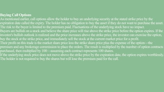 Buying Call Options
As mentioned earlier, call options allow the holder to buy an underlying security at the stated strike price by the
expiration date called the expiry. The holder has no obligation to buy the asset if they do not want to purchase the asset.
The risk to the buyer is limited to the premium paid. Fluctuations of the underlying stock have no impact.
Buyers are bullish on a stock and believe the share price will rise above the strike price before the option expires. If the
investor's bullish outlook is realized and the price increases above the strike price, the investor can exercise the option,
buy the stock at the strike price, and immediately sell the stock at the current market price for a profit.
Their profit on this trade is the market share price less the strike share price plus the expense of the option—the
premium and any brokerage commission to place the orders. The result is multiplied by the number of option contracts
purchased, then multiplied by 100—assuming each contract represents 100 shares.
If the underlying stock price does not move above the strike price by the expiration date, the option expires worthlessly.
The holder is not required to buy the shares but will lose the premium paid for the call.
 