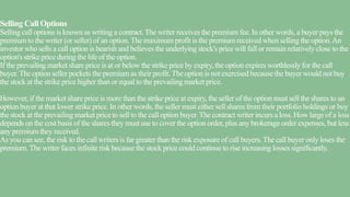 Selling Call Options
Selling call options is known as writing a contract. The writer receives the premium fee. In other words, a buyer pays the
premium to the writer (or seller) of an option.The maximum profit is the premium received when selling the option.An
investor who sells a call option is bearish and believes the underlying stock's price will fall or remain relatively close to the
option's strike price during the life of the option.
If the prevailing market share price is at or below the strike price by expiry, the option expires worthlessly for the call
buyer. The option seller pockets the premium as their profit.The option is not exercised because the buyer would not buy
the stock at the strike price higher than or equal to the prevailing market price.
However, if the market share price is more than the strike price at expiry, the seller of the option must sell the shares to an
option buyer at that lower strike price. In other words, the seller must either sell shares from their portfolio holdings or buy
the stock at the prevailing market price to sell to the call option buyer.The contract writer incurs a loss. How large of a loss
depends on the cost basis of the shares they must use to cover the option order, plus any brokerage order expenses, but less
any premium they received.
As you can see, the risk to the call writers is far greater than the risk exposure of call buyers.The call buyer only loses the
premium. The writer faces infinite risk because the stock price could continue to rise increasing losses significantly.
 