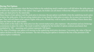 Buying Put Options
Put options are investments where the buyer believes the underlying stock's market price will fall below the strike price on
or before the expiration date of the option. Once again, the holder can sell shares without the obligation to sell at the stated
strike per share price by the stated date.
Since buyers of put options want the stock price to decrease, the put option is profitable when the underlying stock's price
is below the strike price. If the prevailing market price is less than the strike price at expiry, the investor can exercise the
put. They will sell shares at the option's higher strike price. Should they wish to replace their holding of these shares they
may buy them on the open market.
Their profit on this trade is the strike price less the current market price, plus expenses—the premium and any brokerage
commission to place the orders.The result would be multiplied by the number of option contracts purchased, then
multiplied by 100—assuming each contract represents 100 shares.
The value of holding a put option will increase as the underlying stock price decreases. Conversely, the value of the put
option declines as the stock price increases.The risk of buying put options is limited to the loss of the premium if the
option expires worthlessly.
 
