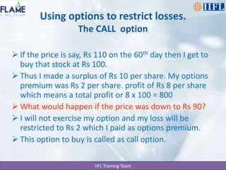Using options to restrict losses.The CALL  optionIf the price is say, Rs 110 on the 60th day then I get to buy that stock at Rs 100.Thus I made a surplus of Rs 10 per share. My options premium was Rs 2 per share. profit of Rs 8 per share which means a total profit or 8 x 100 = 800 What would happen if the price was down to Rs 90?I will not exercise my option and my loss will be restricted to Rs 2 which I paid as options premium.This option to buy is called as call option.