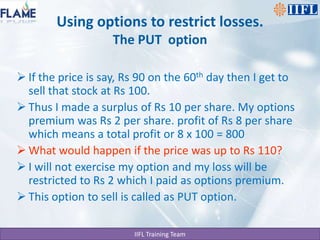 Using options to restrict losses.The PUT  optionIf the price is say, Rs 90 on the 60th day then I get to sell that stock at Rs 100.Thus I made a surplus of Rs 10 per share. My options premium was Rs 2 per share. profit of Rs 8 per share which means a total profit or 8 x 100 = 800 What would happen if the price was up to Rs 110?I will not exercise my option and my loss will be restricted to Rs 2 which I paid as options premium.This option to sell is called as PUT option.