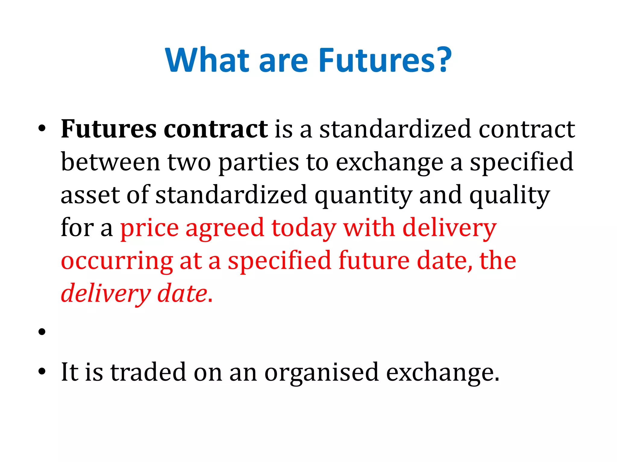 What are Futures?
• Futures contract is a standardized contract
between two parties to exchange a specified
asset of standardized quantity and quality
for a price agreed today with delivery
occurring at a specified future date, the
delivery date.
•
• It is traded on an organised exchange.
 