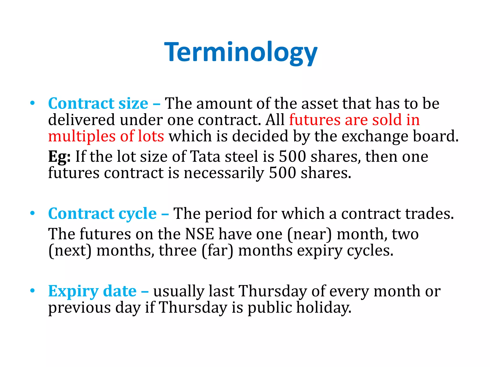 Terminology
• Contract size – The amount of the asset that has to be
delivered under one contract. All futures are sold in
multiples of lots which is decided by the exchange board.
Eg: If the lot size of Tata steel is 500 shares, then one
futures contract is necessarily 500 shares.
• Contract cycle – The period for which a contract trades.
The futures on the NSE have one (near) month, two
(next) months, three (far) months expiry cycles.
• Expiry date – usually last Thursday of every month or
previous day if Thursday is public holiday.
 