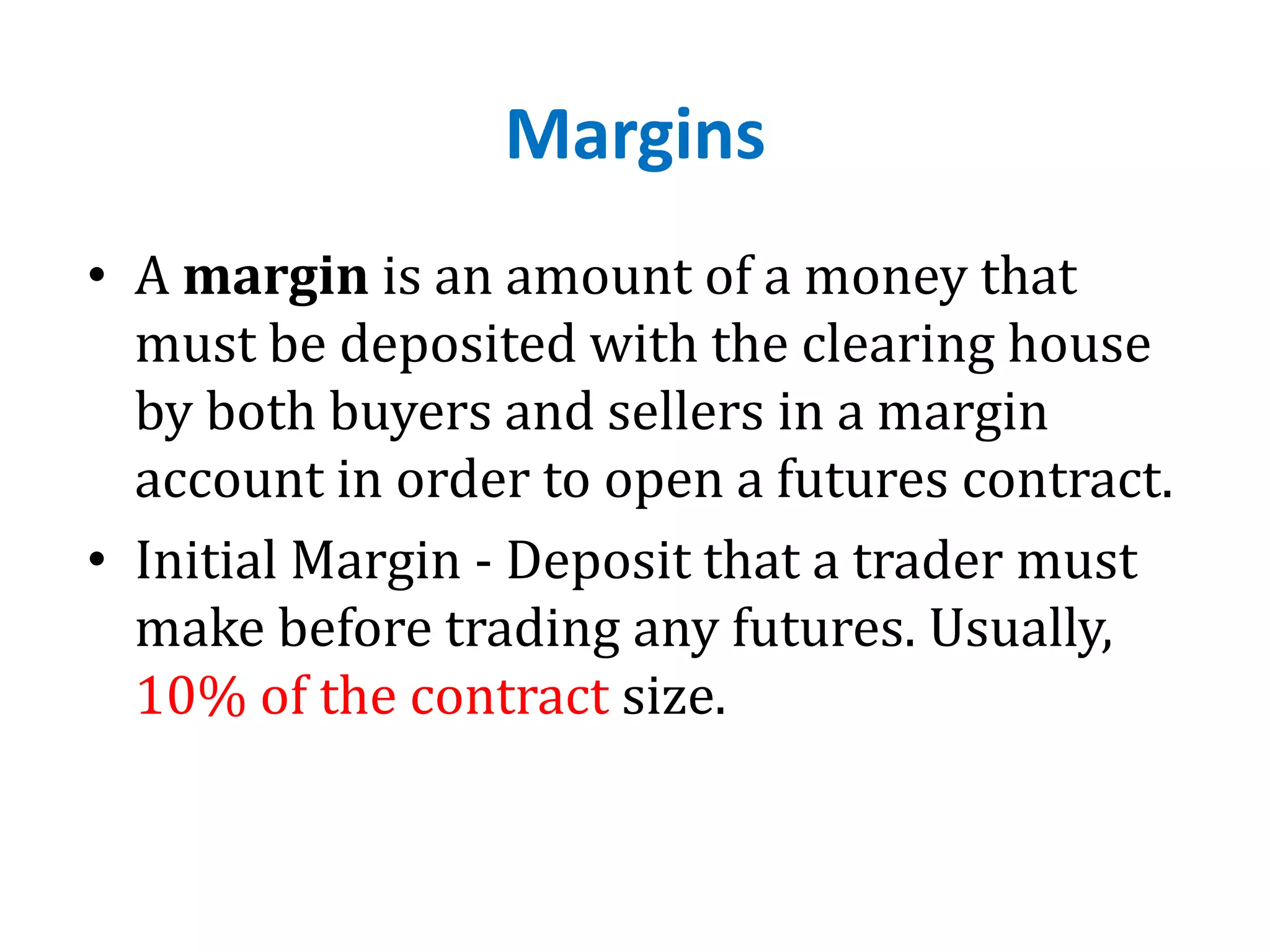Margins
• A margin is an amount of a money that
must be deposited with the clearing house
by both buyers and sellers in a margin
account in order to open a futures contract.
• Initial Margin - Deposit that a trader must
make before trading any futures. Usually,
10% of the contract size.
 