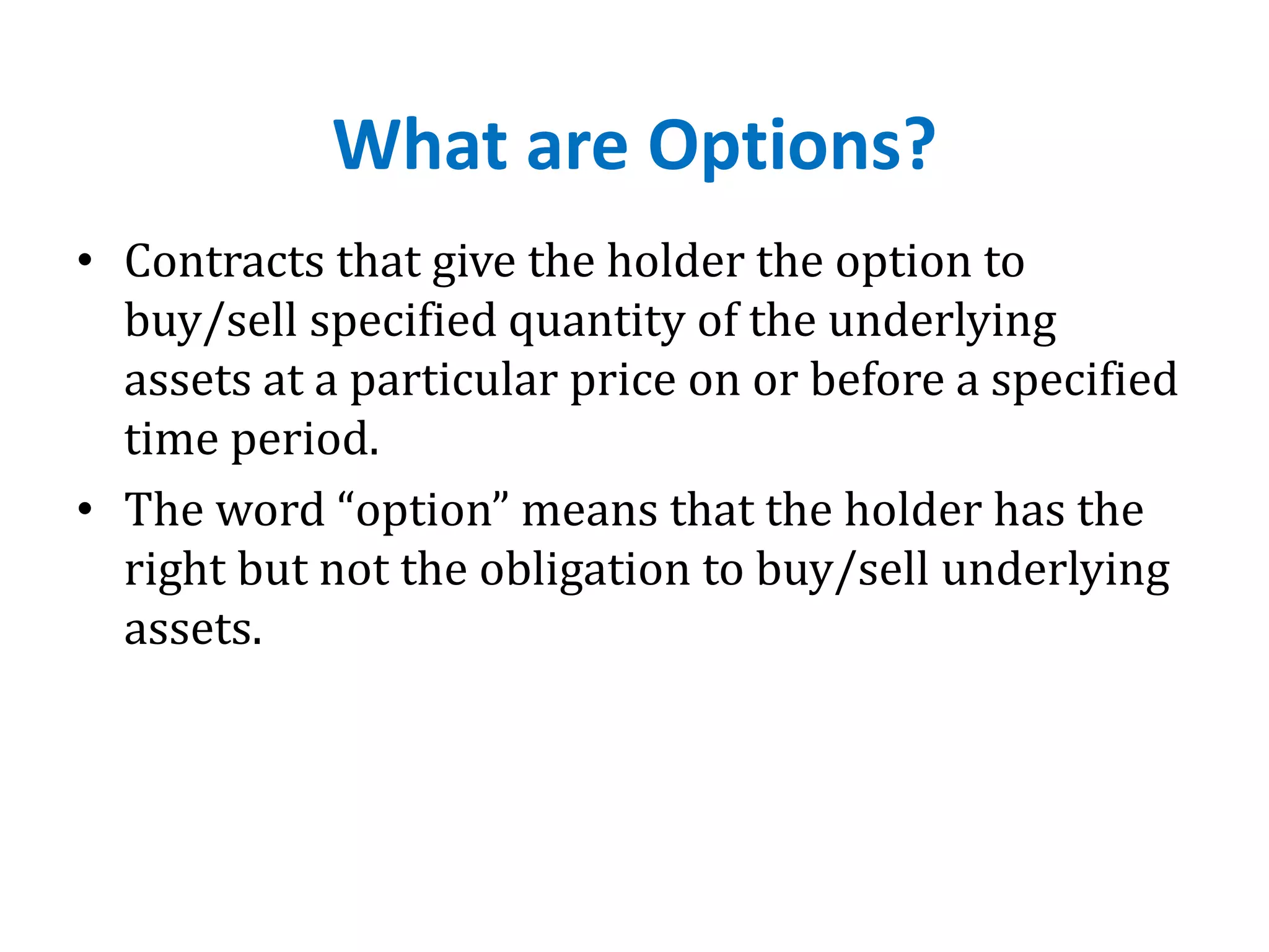 What are Options?
• Contracts that give the holder the option to
buy/sell specified quantity of the underlying
assets at a particular price on or before a specified
time period.
• The word “option” means that the holder has the
right but not the obligation to buy/sell underlying
assets.
 
