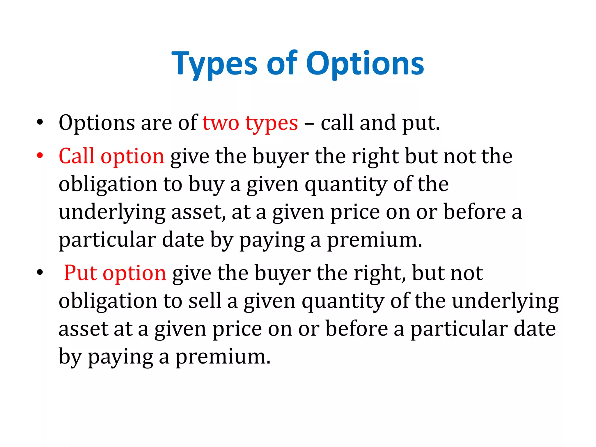 Types of Options
• Options are of two types – call and put.
• Call option give the buyer the right but not the
obligation to buy a given quantity of the
underlying asset, at a given price on or before a
particular date by paying a premium.
• Put option give the buyer the right, but not
obligation to sell a given quantity of the underlying
asset at a given price on or before a particular date
by paying a premium.
 