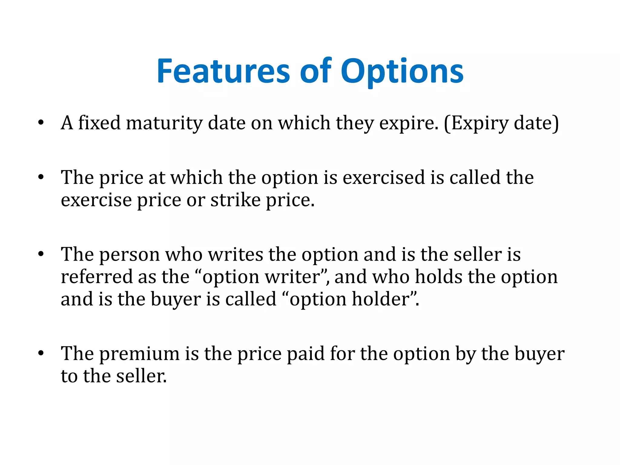Features of Options
• A fixed maturity date on which they expire. (Expiry date)
• The price at which the option is exercised is called the
exercise price or strike price.
• The person who writes the option and is the seller is
referred as the “option writer”, and who holds the option
and is the buyer is called “option holder”.
• The premium is the price paid for the option by the buyer
to the seller.
 