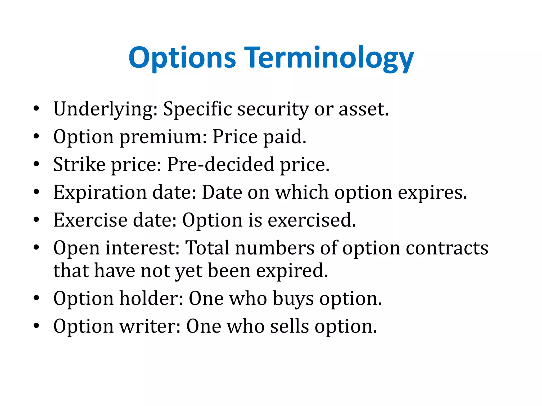 Options Terminology
• Underlying: Specific security or asset.
• Option premium: Price paid.
• Strike price: Pre-decided price.
• Expiration date: Date on which option expires.
• Exercise date: Option is exercised.
• Open interest: Total numbers of option contracts
that have not yet been expired.
• Option holder: One who buys option.
• Option writer: One who sells option.
 