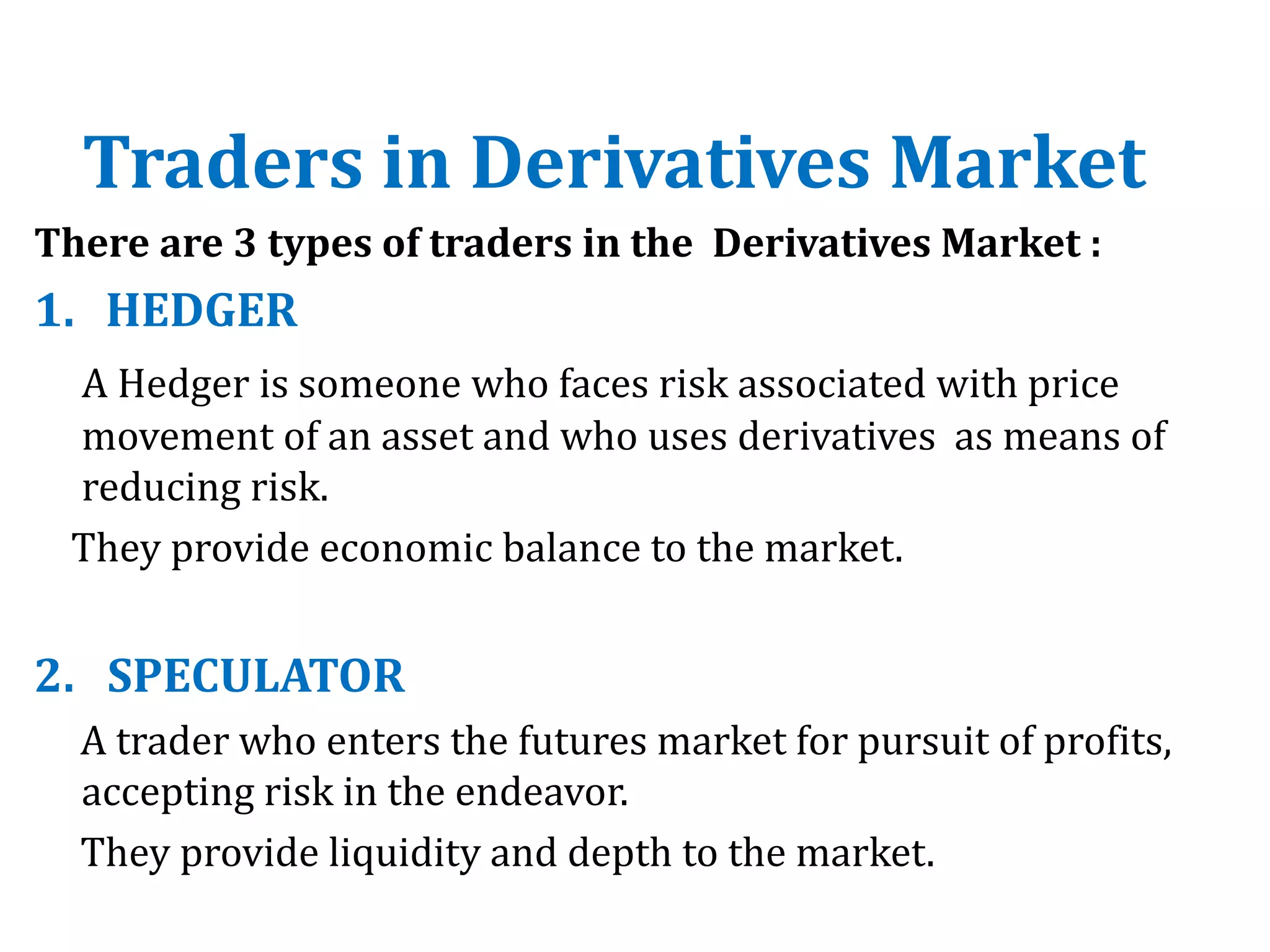 Traders in Derivatives Market
There are 3 types of traders in the Derivatives Market :
1. HEDGER
A Hedger is someone who faces risk associated with price
movement of an asset and who uses derivatives as means of
reducing risk.
They provide economic balance to the market.
2. SPECULATOR
A trader who enters the futures market for pursuit of profits,
accepting risk in the endeavor.
They provide liquidity and depth to the market.
 