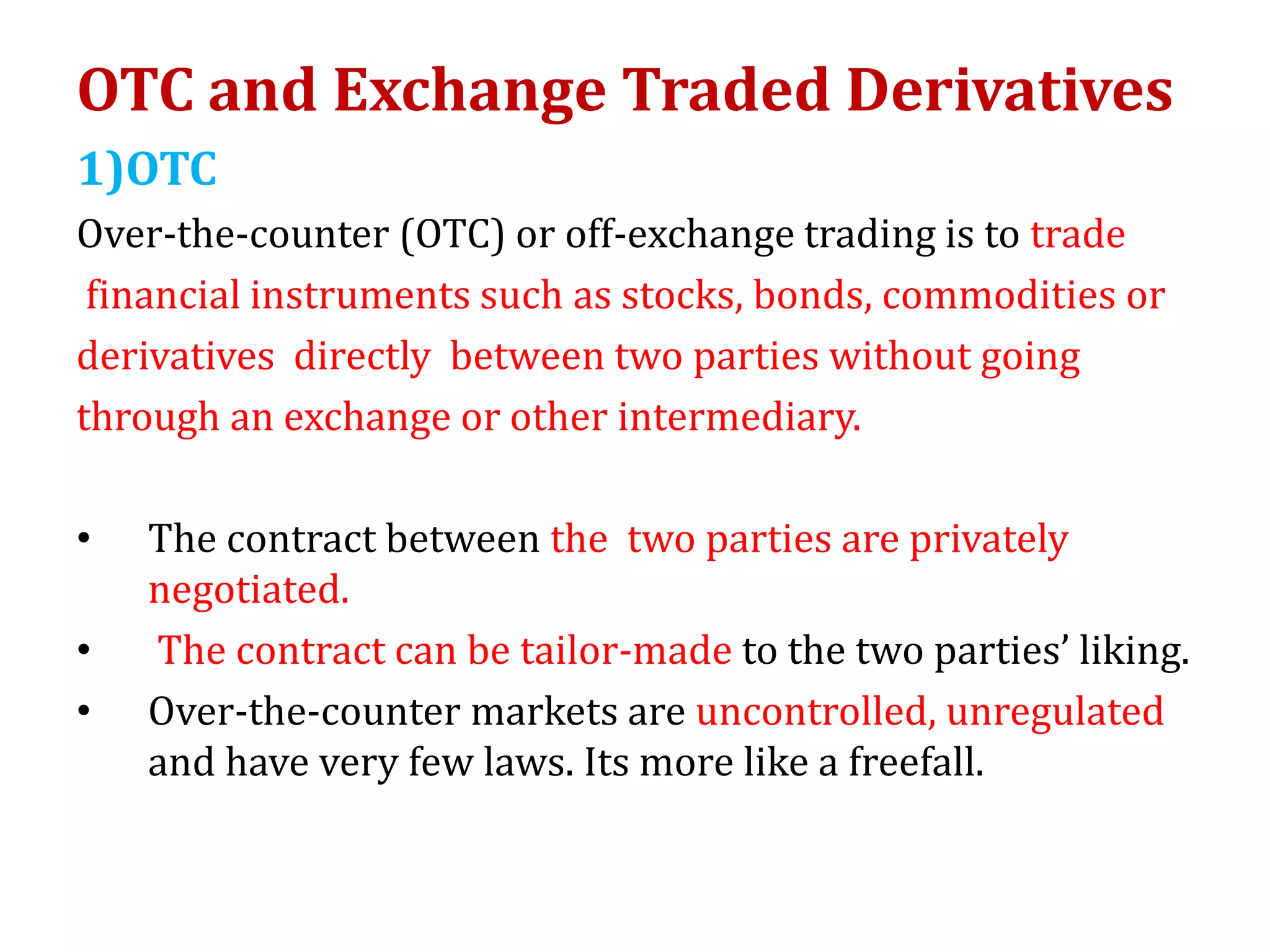 OTC and Exchange Traded Derivatives
1)OTC
Over-the-counter (OTC) or off-exchange trading is to trade
financial instruments such as stocks, bonds, commodities or
derivatives directly between two parties without going
through an exchange or other intermediary.
• The contract between the two parties are privately
negotiated.
• The contract can be tailor-made to the two parties’ liking.
• Over-the-counter markets are uncontrolled, unregulated
and have very few laws. Its more like a freefall.
 