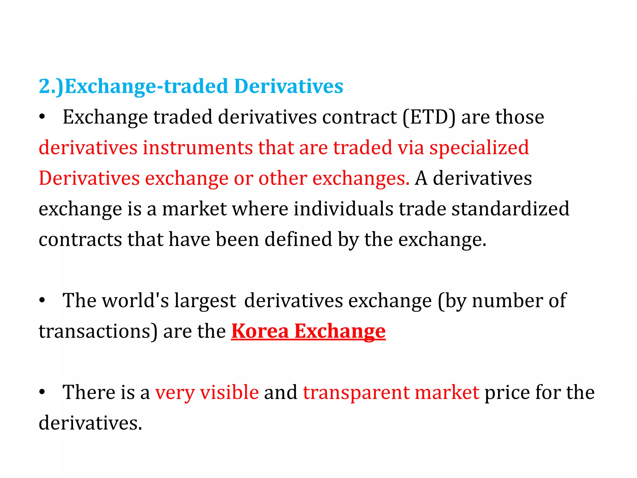2.)Exchange-traded Derivatives
• Exchange traded derivatives contract (ETD) are those
derivatives instruments that are traded via specialized
Derivatives exchange or other exchanges. A derivatives
exchange is a market where individuals trade standardized
contracts that have been defined by the exchange.
• The world's largest derivatives exchange (by number of
transactions) are the Korea Exchange
• There is a very visible and transparent market price for the
derivatives.
 