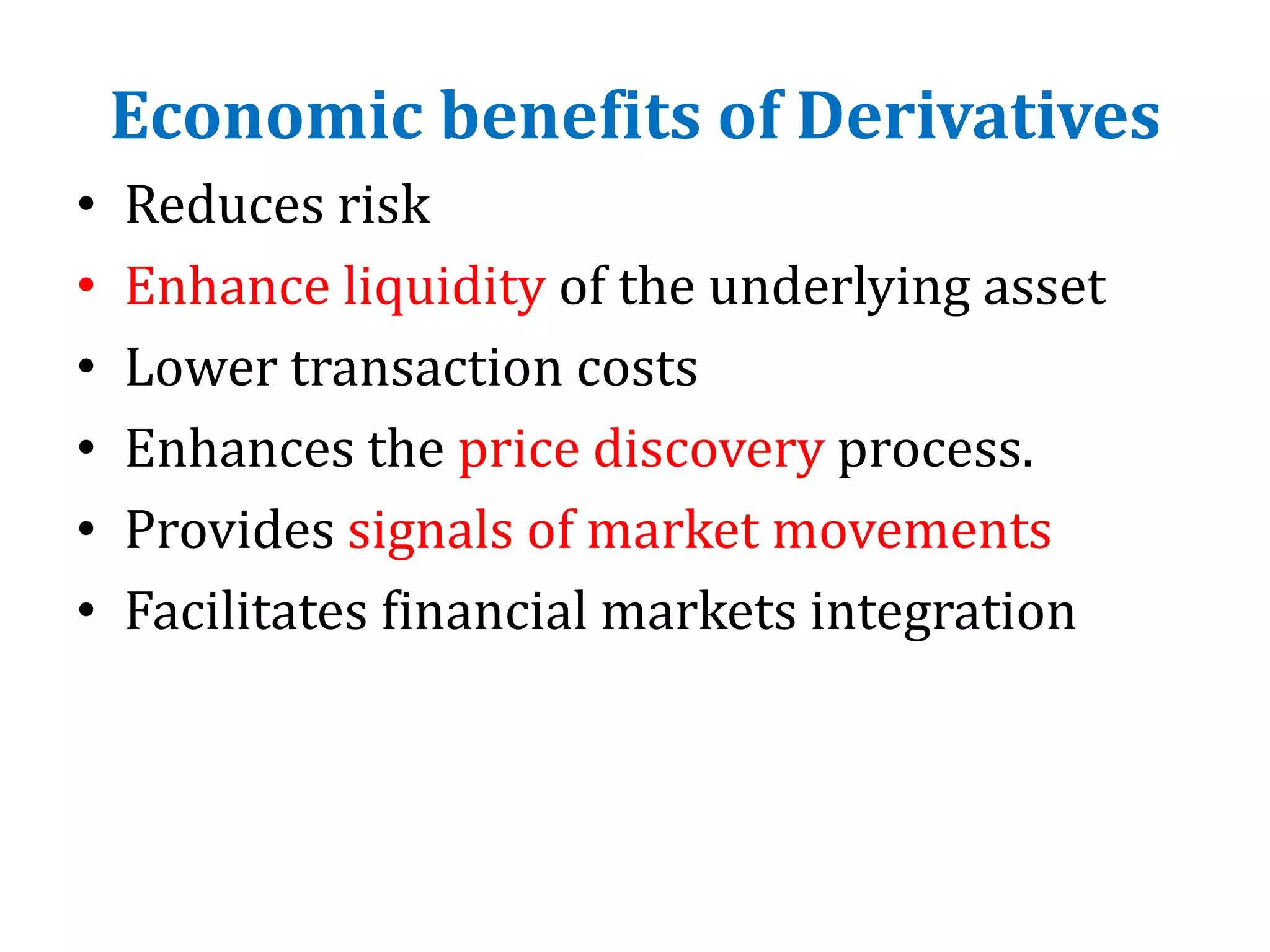 Economic benefits of Derivatives
• Reduces risk
• Enhance liquidity of the underlying asset
• Lower transaction costs
• Enhances the price discovery process.
• Provides signals of market movements
• Facilitates financial markets integration
 