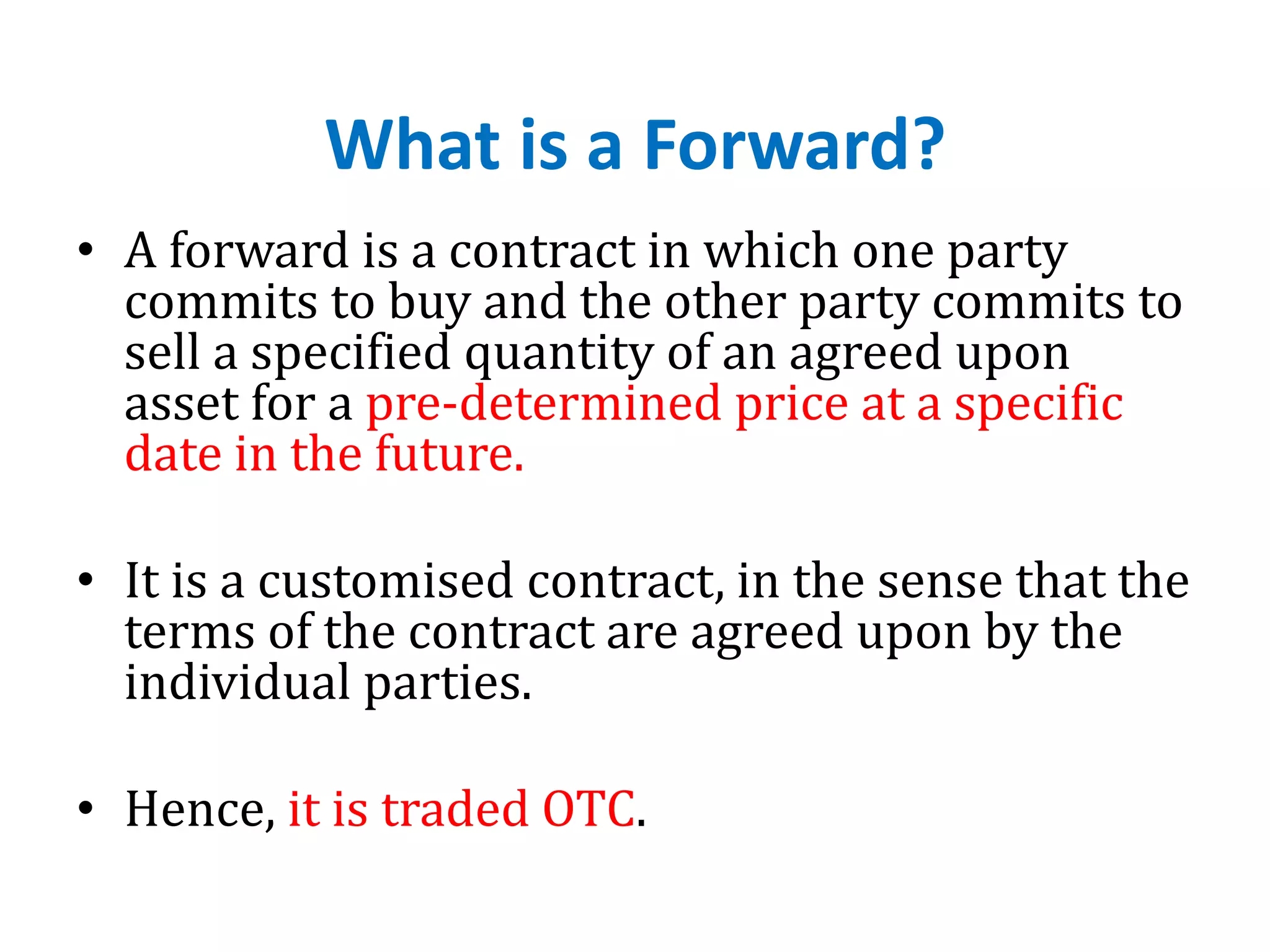 What is a Forward?
• A forward is a contract in which one party
commits to buy and the other party commits to
sell a specified quantity of an agreed upon
asset for a pre-determined price at a specific
date in the future.
• It is a customised contract, in the sense that the
terms of the contract are agreed upon by the
individual parties.
• Hence, it is traded OTC.
 
