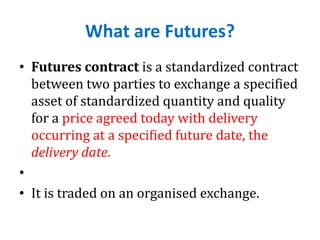 What are Futures?
• Futures contract is a standardized contract
between two parties to exchange a specified
asset of standardized quantity and quality
for a price agreed today with delivery
occurring at a specified future date, the
delivery date.
•
• It is traded on an organised exchange.
 