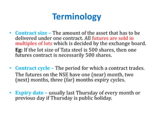 Terminology
• Contract size – The amount of the asset that has to be
delivered under one contract. All futures are sold in
multiples of lots which is decided by the exchange board.
Eg: If the lot size of Tata steel is 500 shares, then one
futures contract is necessarily 500 shares.
• Contract cycle – The period for which a contract trades.
The futures on the NSE have one (near) month, two
(next) months, three (far) months expiry cycles.
• Expiry date – usually last Thursday of every month or
previous day if Thursday is public holiday.
 
