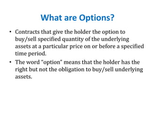 What are Options?
• Contracts that give the holder the option to
buy/sell specified quantity of the underlying
assets at a particular price on or before a specified
time period.
• The word “option” means that the holder has the
right but not the obligation to buy/sell underlying
assets.
 