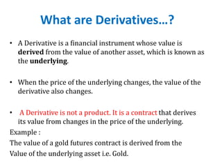 What are Derivatives…?
• A Derivative is a financial instrument whose value is
derived from the value of another asset, which is known as
the underlying.
• When the price of the underlying changes, the value of the
derivative also changes.
• A Derivative is not a product. It is a contract that derives
its value from changes in the price of the underlying.
Example :
The value of a gold futures contract is derived from the
Value of the underlying asset i.e. Gold.
 