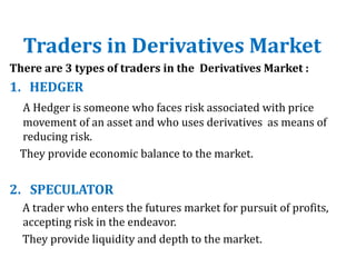 Traders in Derivatives Market
There are 3 types of traders in the Derivatives Market :
1. HEDGER
A Hedger is someone who faces risk associated with price
movement of an asset and who uses derivatives as means of
reducing risk.
They provide economic balance to the market.
2. SPECULATOR
A trader who enters the futures market for pursuit of profits,
accepting risk in the endeavor.
They provide liquidity and depth to the market.
 