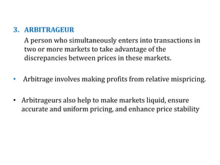 3. ARBITRAGEUR
A person who simultaneously enters into transactions in
two or more markets to take advantage of the
discrepancies between prices in these markets.
• Arbitrage involves making profits from relative mispricing.
• Arbitrageurs also help to make markets liquid, ensure
accurate and uniform pricing, and enhance price stability
 