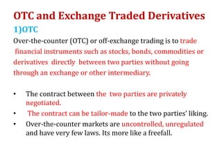 OTC and Exchange Traded Derivatives
1)OTC
Over-the-counter (OTC) or off-exchange trading is to trade
financial instruments such as stocks, bonds, commodities or
derivatives directly between two parties without going
through an exchange or other intermediary.
• The contract between the two parties are privately
negotiated.
• The contract can be tailor-made to the two parties’ liking.
• Over-the-counter markets are uncontrolled, unregulated
and have very few laws. Its more like a freefall.
 