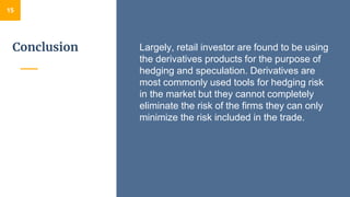 Conclusion
15
Largely, retail investor are found to be using
the derivatives products for the purpose of
hedging and speculation. Derivatives are
most commonly used tools for hedging risk
in the market but they cannot completely
eliminate the risk of the firms they can only
minimize the risk included in the trade.
 