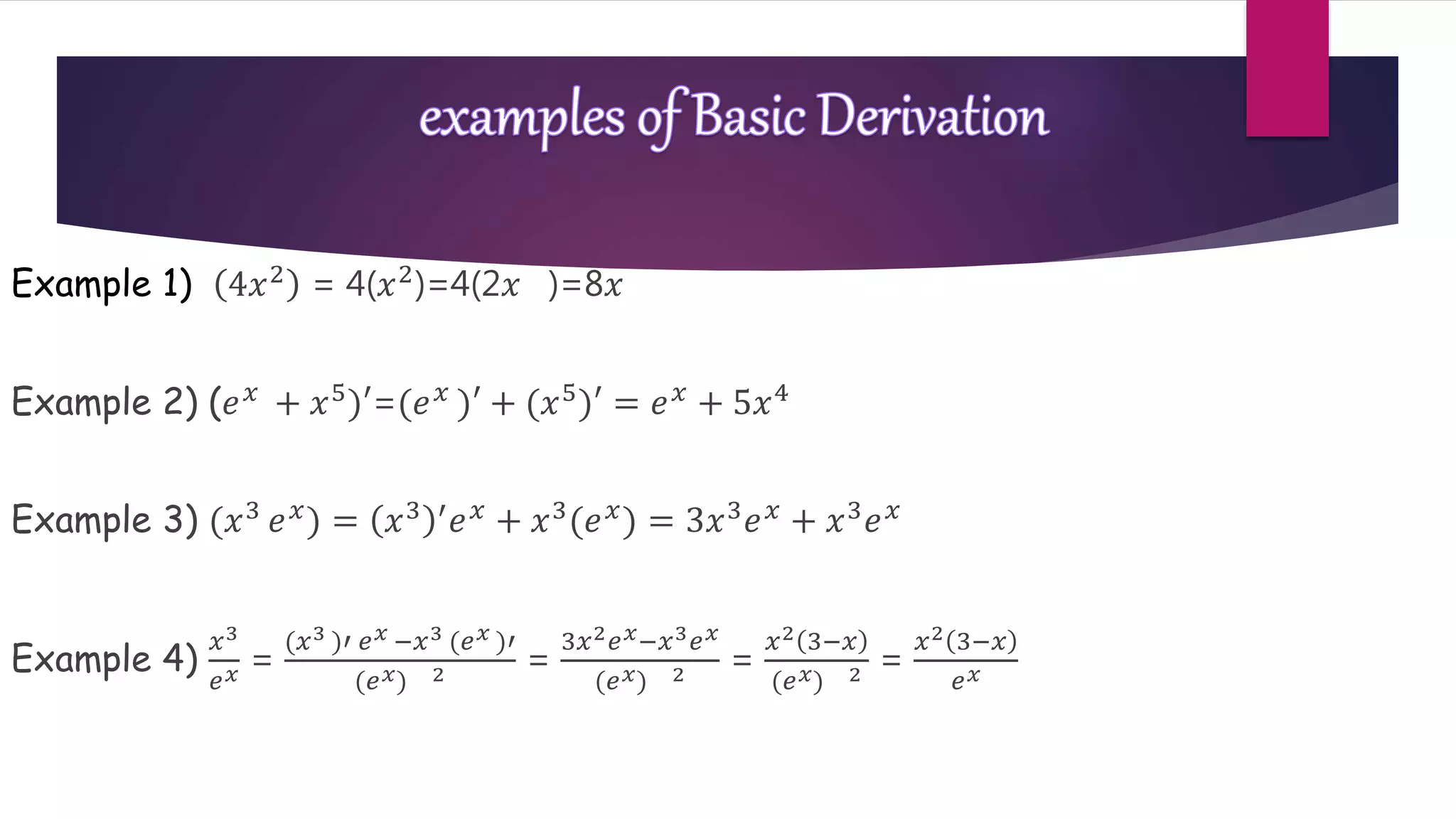 Example 1) 4𝑥2 = 4(𝑥2)=4(2𝑥 )=8𝑥
Example 2) (𝑒 𝑥
+ 𝑥5
)′=(𝑒 𝑥
)′ + (𝑥5
)′ = 𝑒 𝑥
+ 5𝑥4
Example 3) (𝑥3 𝑒 𝑥) = 𝑥3 ′ 𝑒 𝑥 + 𝑥3(𝑒 𝑥) = 3𝑥3 𝑒 𝑥 + 𝑥3 𝑒 𝑥
Example 4)
𝑥3
𝑒 𝑥 =
(𝑥3 )′ 𝑒 𝑥 −𝑥3 (𝑒 𝑥 )′
(𝑒 𝑥) 2 =
3𝑥2 𝑒 𝑥−𝑥3 𝑒 𝑥
(𝑒 𝑥) 2 =
𝑥2 3−𝑥
(𝑒 𝑥) 2 =
𝑥2 3−𝑥
𝑒 𝑥
 