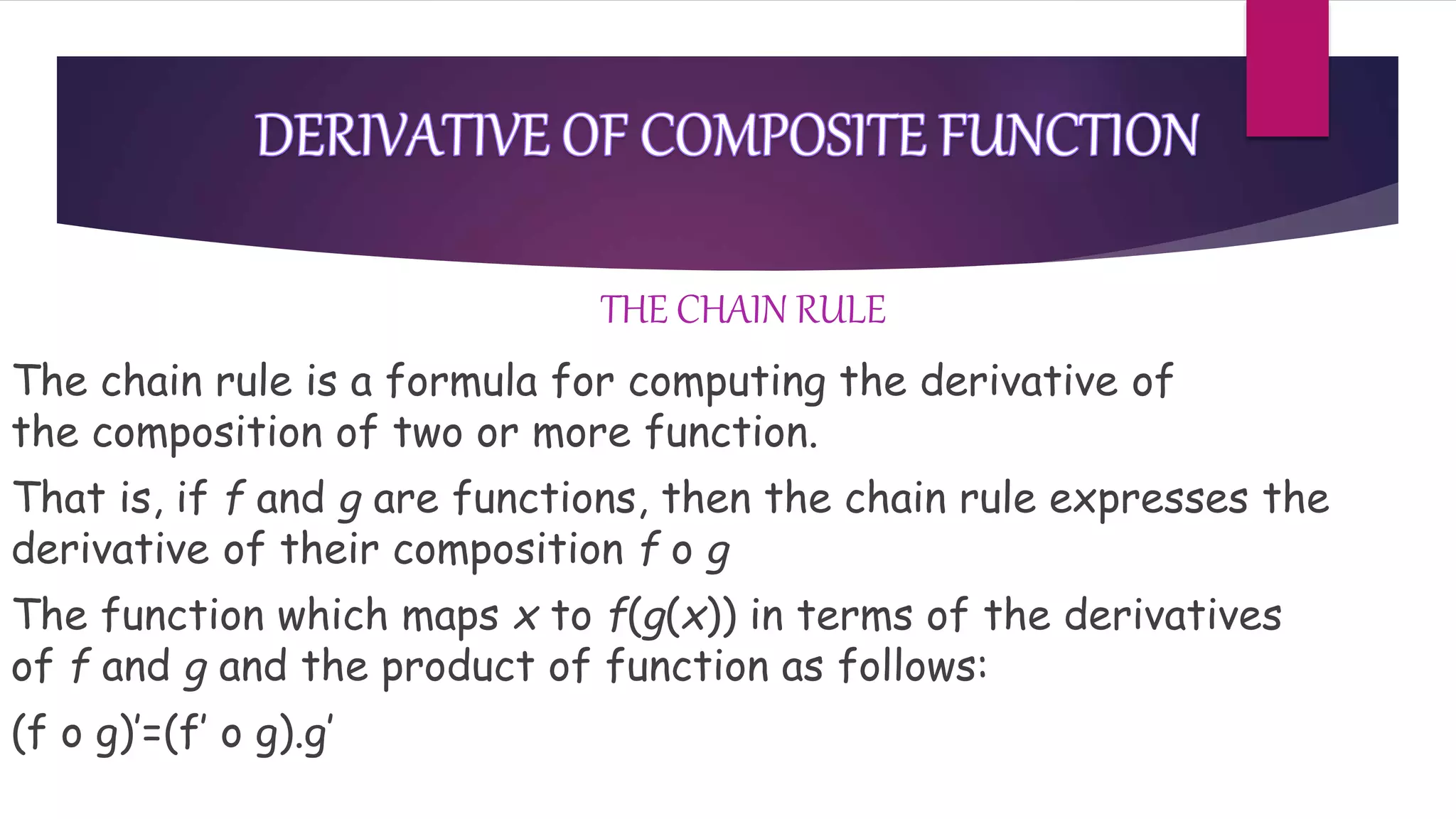 THE CHAIN RULE
The chain rule is a formula for computing the derivative of
the composition of two or more function.
That is, if f and g are functions, then the chain rule expresses the
derivative of their composition f o g
The function which maps x to f(g(x)) in terms of the derivatives
of f and g and the product of function as follows:
(f o g)’=(f’ o g).g’
 