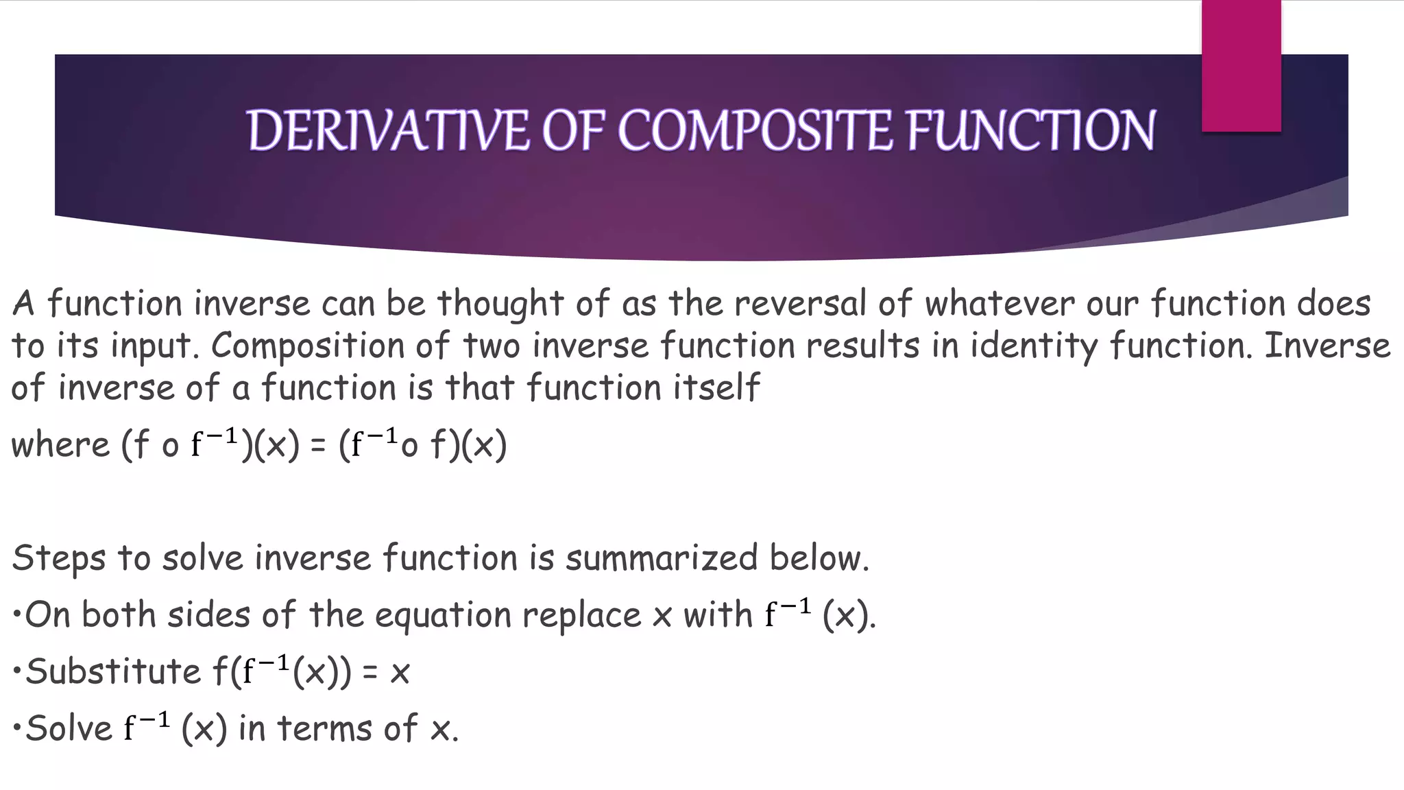 A function inverse can be thought of as the reversal of whatever our function does
to its input. Composition of two inverse function results in identity function. Inverse
of inverse of a function is that function itself
where (f o f−1)(x) = (f−1o f)(x)
Steps to solve inverse function is summarized below.
•On both sides of the equation replace x with f−1 (x).
•Substitute f(f−1(x)) = x
•Solve f−1 (x) in terms of x.
 
