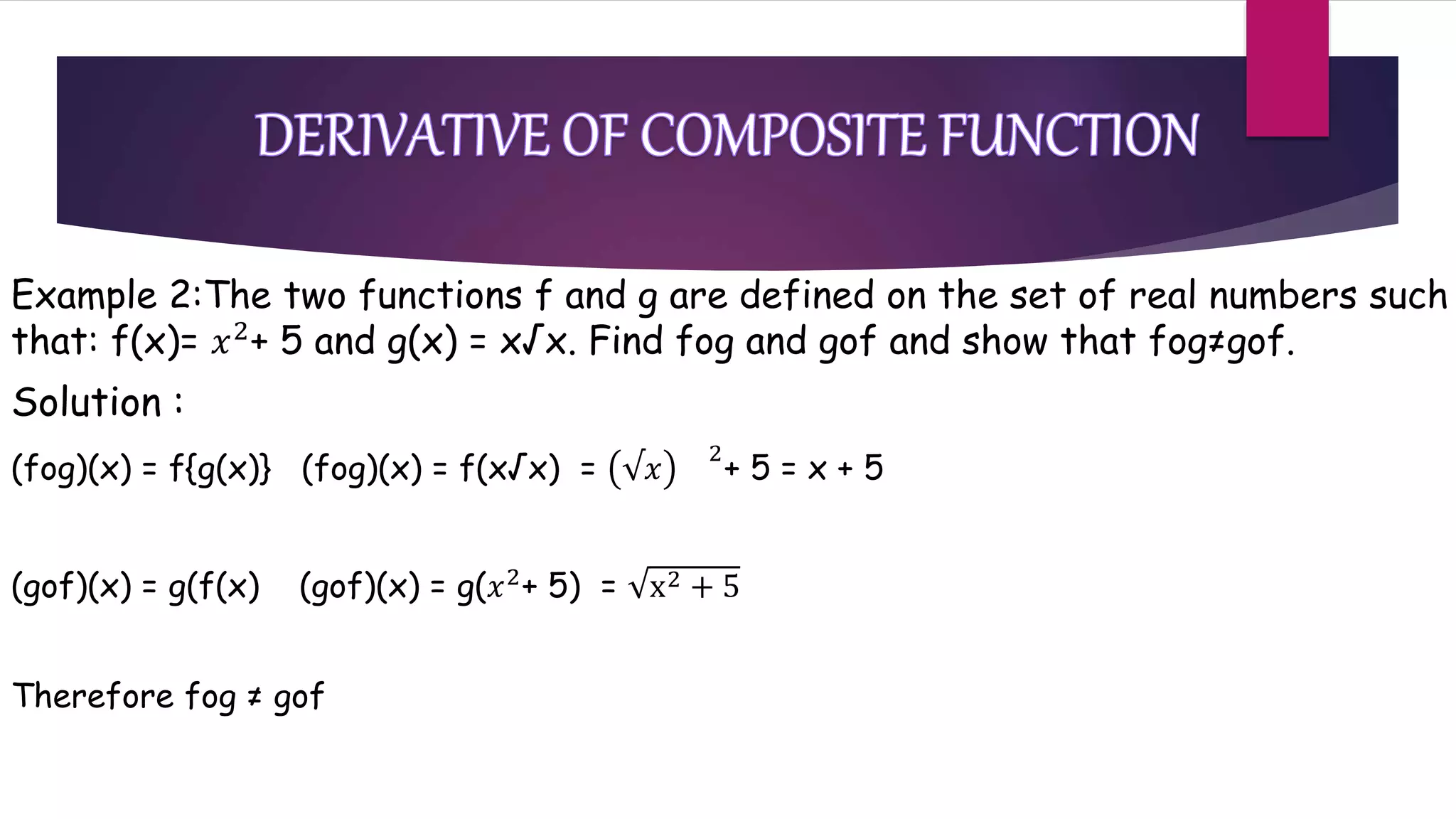 Example 2:The two functions f and g are defined on the set of real numbers such
that: f(x)= 𝑥2
+ 5 and g(x) = x√x. Find fog and gof and show that fog≠gof.
Solution :
(fog)(x) = f{g(x)} (fog)(x) = f(x√x) = √𝑥
2
+ 5 = x + 5
(gof)(x) = g(f(x) (gof)(x) = g(𝑥2+ 5) = x2 + 5
Therefore fog ≠ gof
 