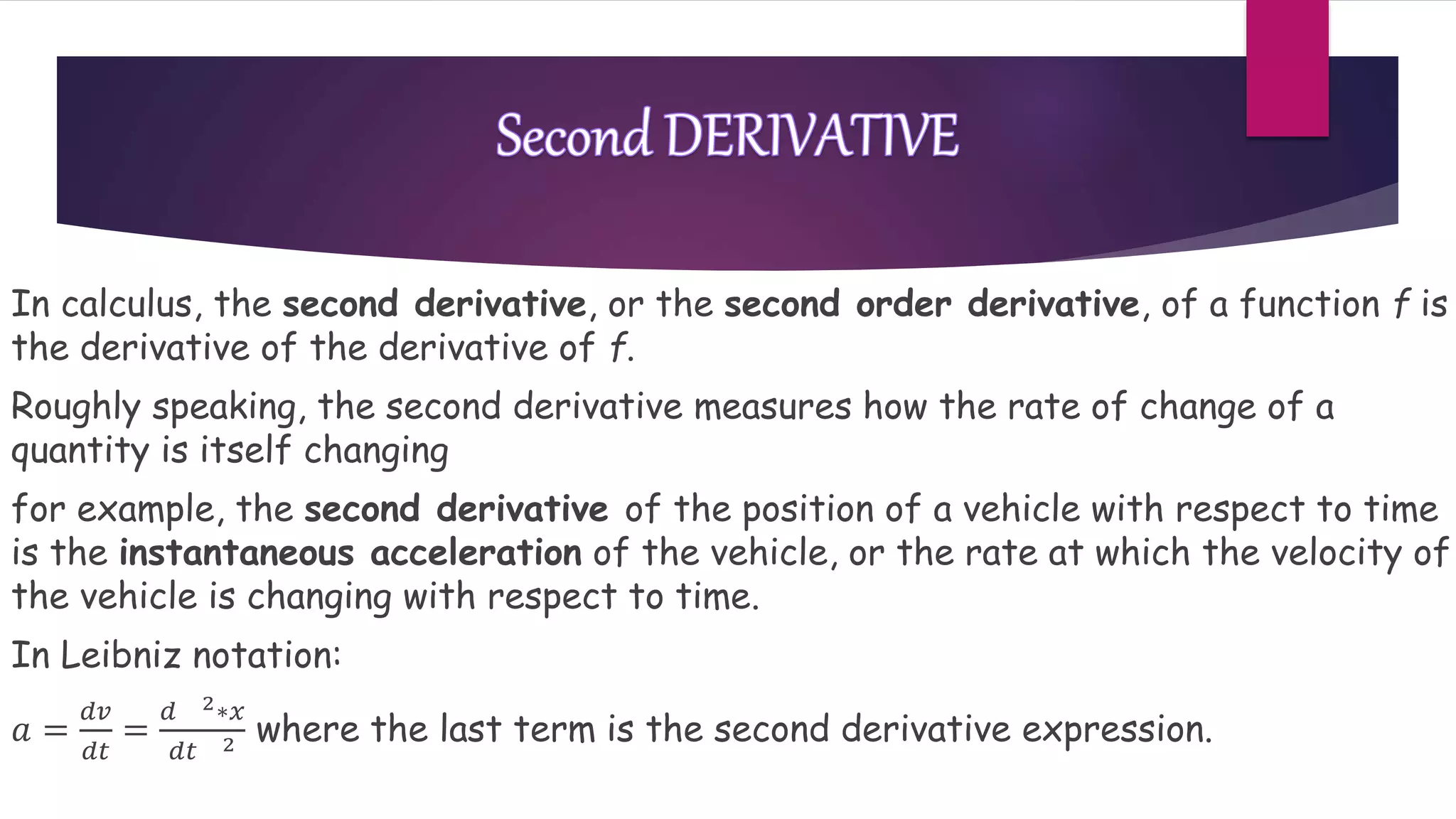 In calculus, the second derivative, or the second order derivative, of a function f is
the derivative of the derivative of f.
Roughly speaking, the second derivative measures how the rate of change of a
quantity is itself changing
for example, the second derivative of the position of a vehicle with respect to time
is the instantaneous acceleration of the vehicle, or the rate at which the velocity of
the vehicle is changing with respect to time.
In Leibniz notation:
𝑎 =
𝑑𝑣
𝑑𝑡
=
𝑑 2∗𝑥
𝑑𝑡 2 where the last term is the second derivative expression.
 