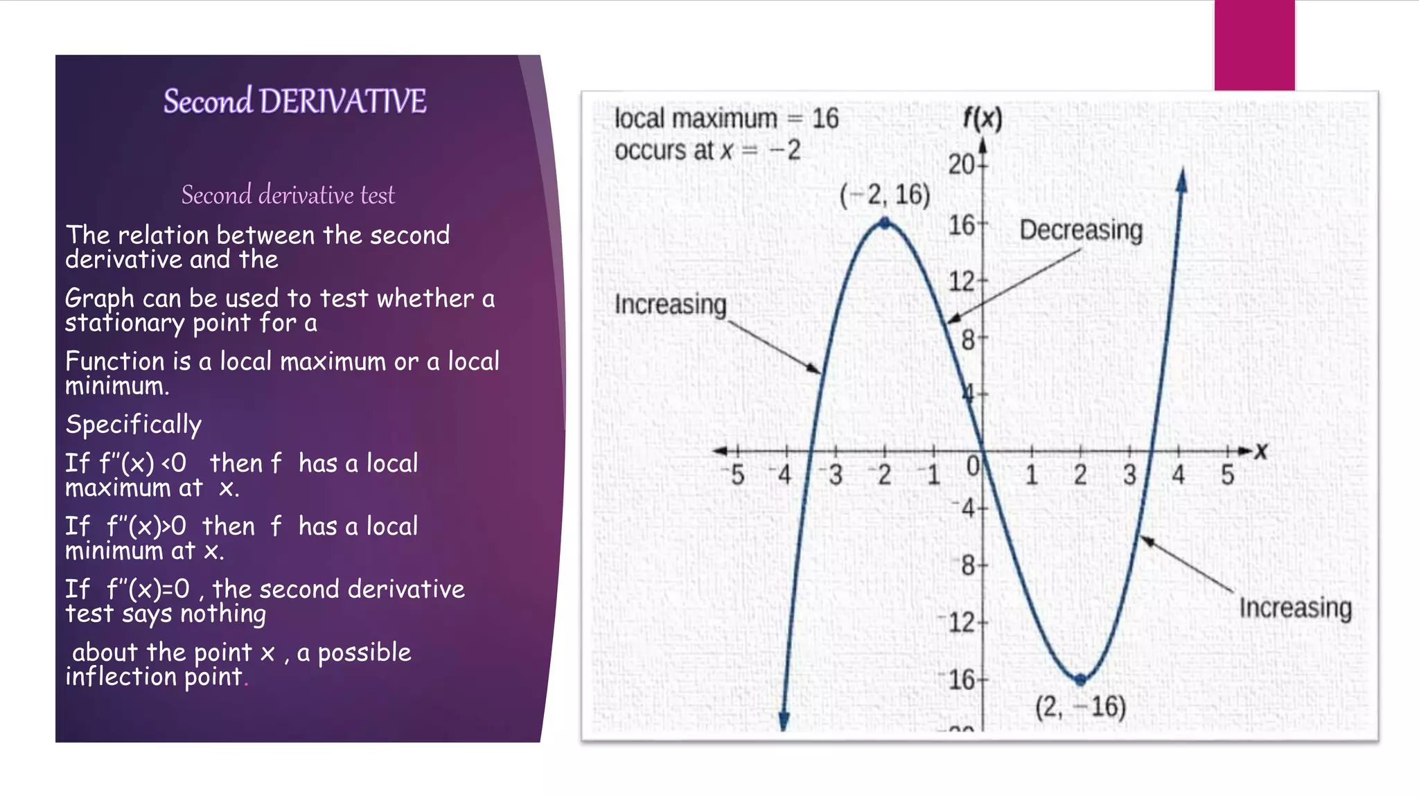 Second derivative test
The relation between the second
derivative and the
Graph can be used to test whether a
stationary point for a
Function is a local maximum or a local
minimum.
Specifically
If f’’(x) <0 then f has a local
maximum at x.
If f’’(x)>0 then f has a local
minimum at x.
If f’’(x)=0 , the second derivative
test says nothing
about the point x , a possible
inflection point.
 