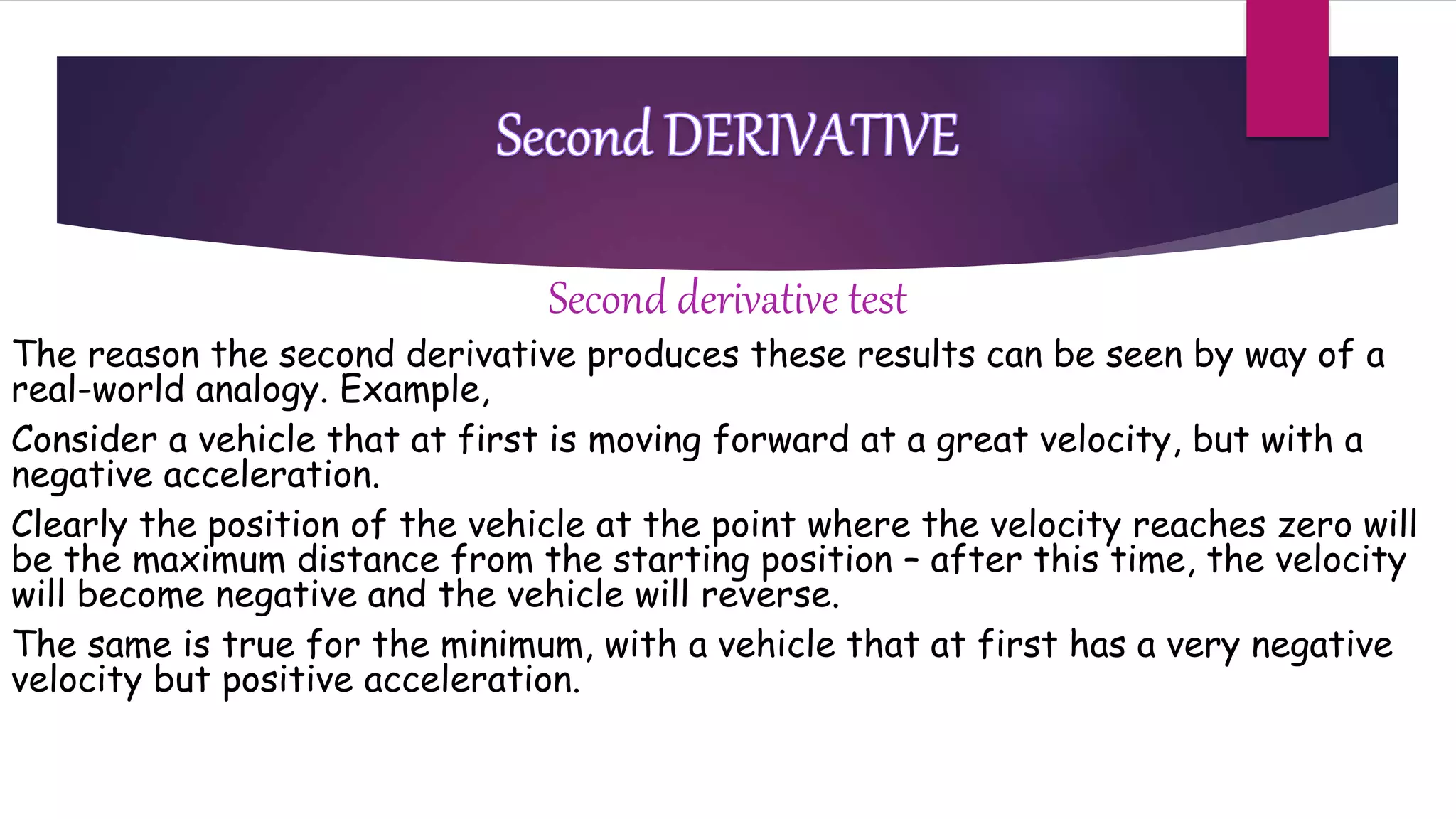 Second derivative test
The reason the second derivative produces these results can be seen by way of a
real-world analogy. Example,
Consider a vehicle that at first is moving forward at a great velocity, but with a
negative acceleration.
Clearly the position of the vehicle at the point where the velocity reaches zero will
be the maximum distance from the starting position – after this time, the velocity
will become negative and the vehicle will reverse.
The same is true for the minimum, with a vehicle that at first has a very negative
velocity but positive acceleration.
 