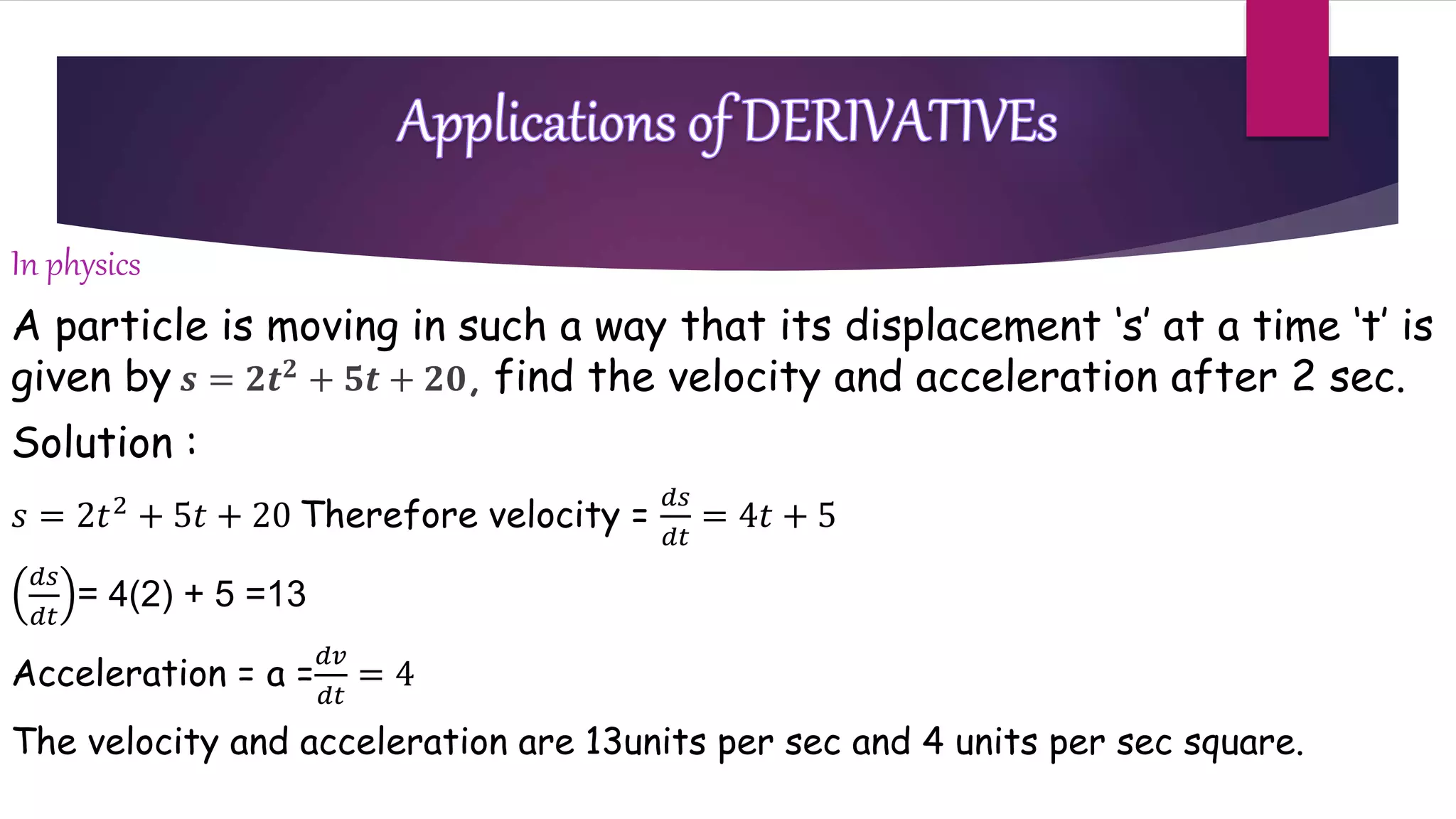 In physics
A particle is moving in such a way that its displacement ‘s’ at a time ‘t’ is
given by 𝒔 = 𝟐𝒕 𝟐 + 𝟓𝒕 + 𝟐𝟎, find the velocity and acceleration after 2 sec.
Solution :
𝑠 = 2𝑡2 + 5𝑡 + 20 Therefore velocity =
𝑑𝑠
𝑑𝑡
= 4𝑡 + 5
𝑑𝑠
𝑑𝑡
= 4(2) + 5 =13
Acceleration = a =
𝑑𝑣
𝑑𝑡
= 4
The velocity and acceleration are 13units per sec and 4 units per sec square.
 