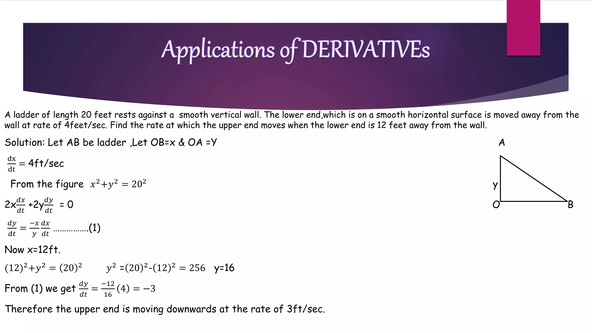 A ladder of length 20 feet rests against a smooth vertical wall. The lower end,which is on a smooth horizontal surface is moved away from the
wall at rate of 4feet/sec. Find the rate at which the upper end moves when the lower end is 12 feet away from the wall.
Solution: Let AB be ladder ,Let OB=x & OA =Y A
dx
dt
= 4ft/sec
From the figure 𝑥2
+𝑦2
= 202
y
2x
𝑑𝑥
𝑑𝑡
+2y
𝑑𝑦
𝑑𝑡
= 0 O B
𝑑𝑦
𝑑𝑡
=
−𝑥
𝑦
𝑑𝑥
𝑑𝑡
…………….(1)
Now x=12ft.
(12)2
+𝑦2
= 20 2
𝑦2
= 20 2
- 12 2
= 256 y=16
From (1) we get
𝑑𝑦
𝑑𝑡
=
−12
16
4 = −3
Therefore the upper end is moving downwards at the rate of 3ft/sec.
 