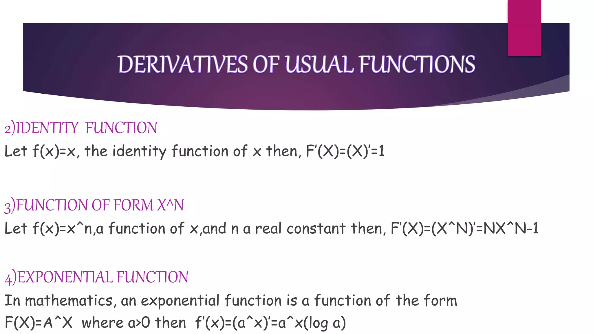 2)IDENTITY FUNCTION
Let f(x)=x, the identity function of x then, F’(X)=(X)’=1
3)FUNCTION OF FORM X^N
Let f(x)=x^n,a function of x,and n a real constant then, F’(X)=(X^N)’=NX^N-1
4)EXPONENTIAL FUNCTION
In mathematics, an exponential function is a function of the form
F(X)=A^X where a>0 then f’(x)=(a^x)’=a^x(log a)
 