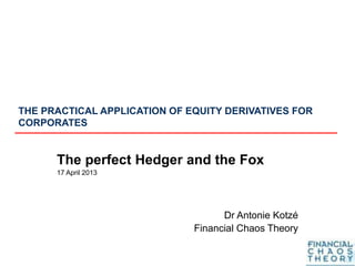 THE PRACTICAL APPLICATION OF EQUITY DERIVATIVES FOR
CORPORATES
The perfect Hedger and the Fox
17 April 2013
Dr Antonie Kotzé
Financial Chaos Theory
 