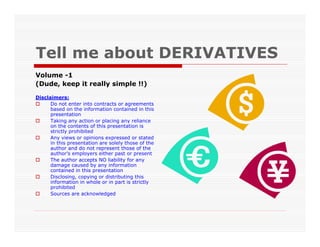 Tell me about DERIVATIVES
Volume -1
(Dude, keep it really simple !!)

Disclaimers:
      Do not enter into contracts or agreements
      based on the information contained in this
      presentation
      Taking any action or placing any reliance
      on the contents of this presentation is
      strictly prohibited
      Any views or opinions expressed or stated
      in this presentation are solely those of the
      author and do not represent those of the
      author’s employers either past or present
      The author accepts NO liability for any
      damage caused by any information
      contained in this presentation
      Disclosing, copying or distributing this
      information in whole or in part is strictly
      prohibited
      Sources are acknowledged
 