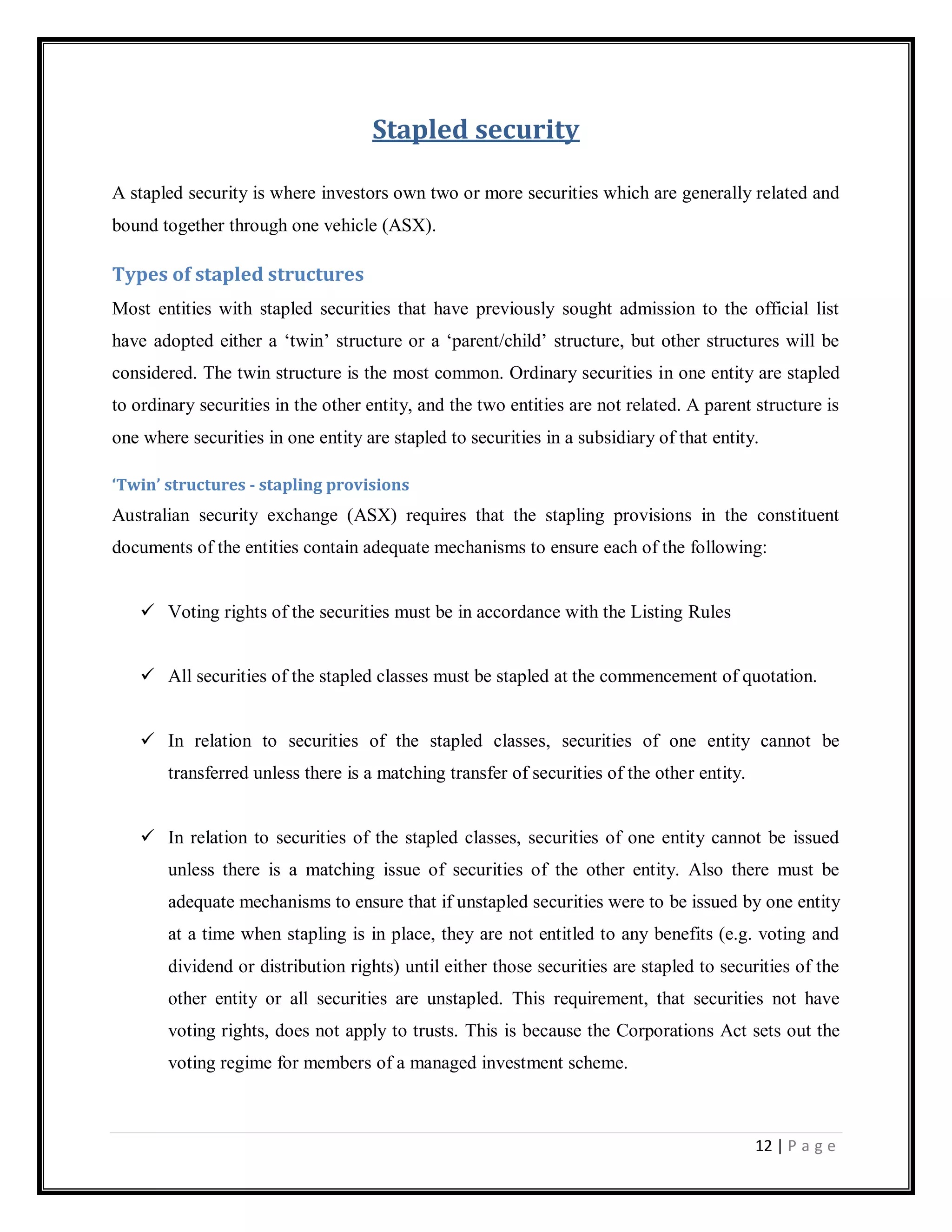 12 | P a g e
Stapled security
A stapled security is where investors own two or more securities which are generally related and
bound together through one vehicle (ASX).
Types of stapled structures
Most entities with stapled securities that have previously sought admission to the official list
have adopted either a ‗twin‘ structure or a ‗parent/child‘ structure, but other structures will be
considered. The twin structure is the most common. Ordinary securities in one entity are stapled
to ordinary securities in the other entity, and the two entities are not related. A parent structure is
one where securities in one entity are stapled to securities in a subsidiary of that entity.
‘Twin’ structures - stapling provisions
Australian security exchange (ASX) requires that the stapling provisions in the constituent
documents of the entities contain adequate mechanisms to ensure each of the following:
 Voting rights of the securities must be in accordance with the Listing Rules
 All securities of the stapled classes must be stapled at the commencement of quotation.
 In relation to securities of the stapled classes, securities of one entity cannot be
transferred unless there is a matching transfer of securities of the other entity.
 In relation to securities of the stapled classes, securities of one entity cannot be issued
unless there is a matching issue of securities of the other entity. Also there must be
adequate mechanisms to ensure that if unstapled securities were to be issued by one entity
at a time when stapling is in place, they are not entitled to any benefits (e.g. voting and
dividend or distribution rights) until either those securities are stapled to securities of the
other entity or all securities are unstapled. This requirement, that securities not have
voting rights, does not apply to trusts. This is because the Corporations Act sets out the
voting regime for members of a managed investment scheme.
 