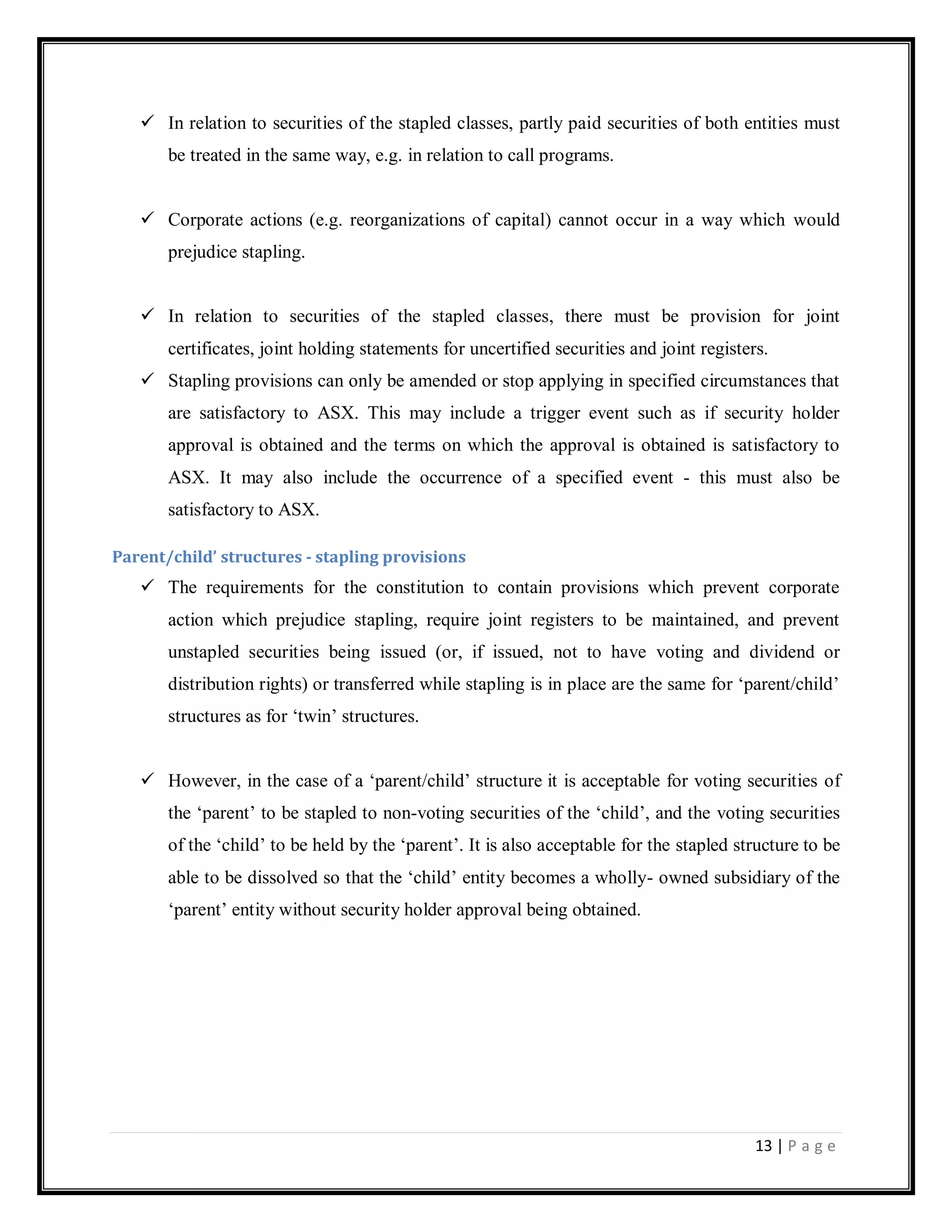 13 | P a g e
 In relation to securities of the stapled classes, partly paid securities of both entities must
be treated in the same way, e.g. in relation to call programs.
 Corporate actions (e.g. reorganizations of capital) cannot occur in a way which would
prejudice stapling.
 In relation to securities of the stapled classes, there must be provision for joint
certificates, joint holding statements for uncertified securities and joint registers.
 Stapling provisions can only be amended or stop applying in specified circumstances that
are satisfactory to ASX. This may include a trigger event such as if security holder
approval is obtained and the terms on which the approval is obtained is satisfactory to
ASX. It may also include the occurrence of a specified event - this must also be
satisfactory to ASX.
Parent/child’ structures - stapling provisions
 The requirements for the constitution to contain provisions which prevent corporate
action which prejudice stapling, require joint registers to be maintained, and prevent
unstapled securities being issued (or, if issued, not to have voting and dividend or
distribution rights) or transferred while stapling is in place are the same for ‗parent/child‘
structures as for ‗twin‘ structures.
 However, in the case of a ‗parent/child‘ structure it is acceptable for voting securities of
the ‗parent‘ to be stapled to non-voting securities of the ‗child‘, and the voting securities
of the ‗child‘ to be held by the ‗parent‘. It is also acceptable for the stapled structure to be
able to be dissolved so that the ‗child‘ entity becomes a wholly- owned subsidiary of the
‗parent‘ entity without security holder approval being obtained.
 