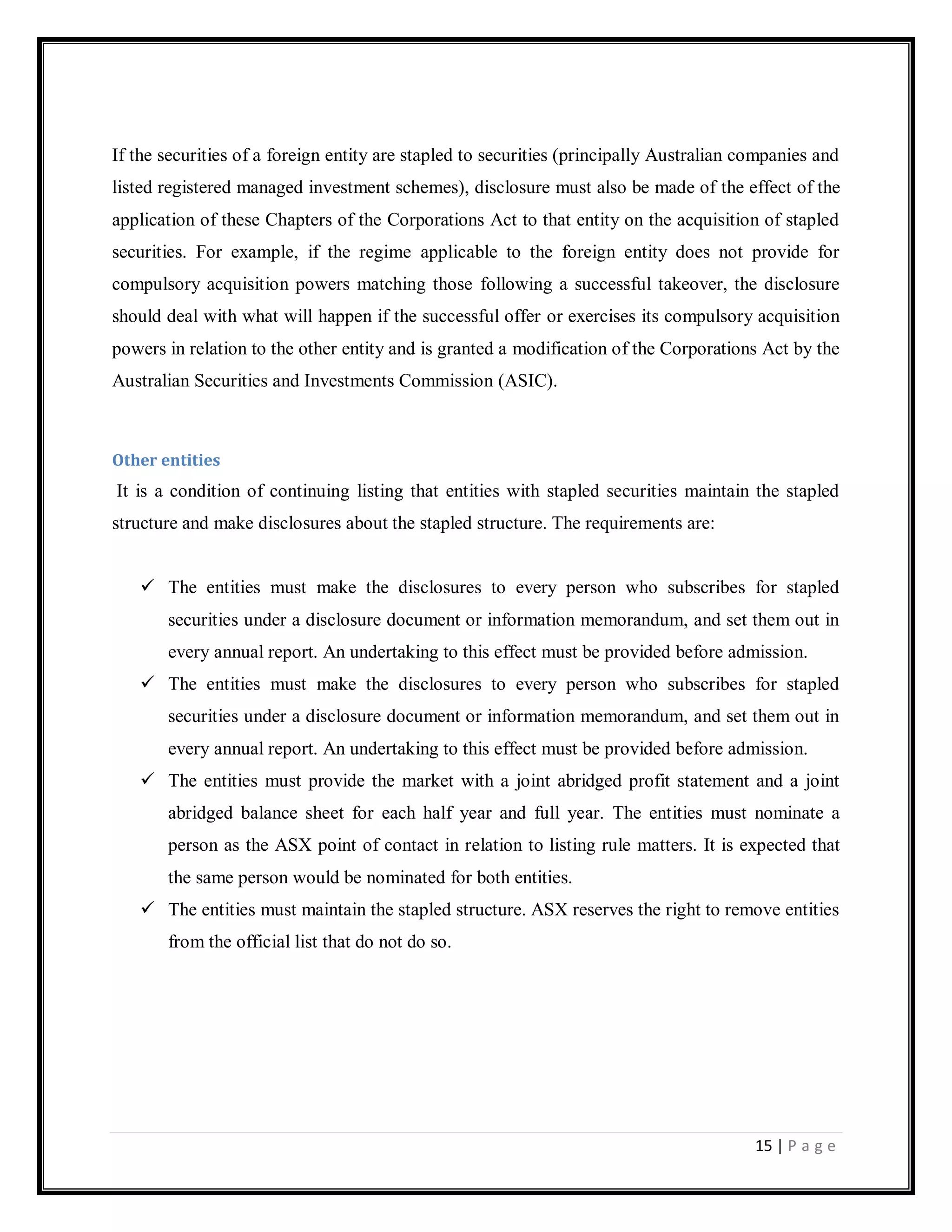 15 | P a g e
If the securities of a foreign entity are stapled to securities (principally Australian companies and
listed registered managed investment schemes), disclosure must also be made of the effect of the
application of these Chapters of the Corporations Act to that entity on the acquisition of stapled
securities. For example, if the regime applicable to the foreign entity does not provide for
compulsory acquisition powers matching those following a successful takeover, the disclosure
should deal with what will happen if the successful offer or exercises its compulsory acquisition
powers in relation to the other entity and is granted a modification of the Corporations Act by the
Australian Securities and Investments Commission (ASIC).
Other entities
It is a condition of continuing listing that entities with stapled securities maintain the stapled
structure and make disclosures about the stapled structure. The requirements are:
 The entities must make the disclosures to every person who subscribes for stapled
securities under a disclosure document or information memorandum, and set them out in
every annual report. An undertaking to this effect must be provided before admission.
 The entities must make the disclosures to every person who subscribes for stapled
securities under a disclosure document or information memorandum, and set them out in
every annual report. An undertaking to this effect must be provided before admission.
 The entities must provide the market with a joint abridged profit statement and a joint
abridged balance sheet for each half year and full year. The entities must nominate a
person as the ASX point of contact in relation to listing rule matters. It is expected that
the same person would be nominated for both entities.
 The entities must maintain the stapled structure. ASX reserves the right to remove entities
from the official list that do not do so.
 