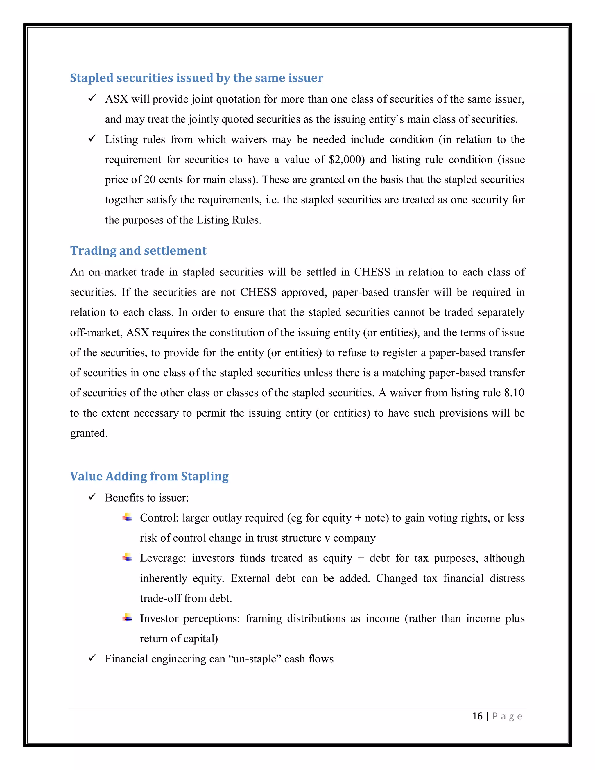 16 | P a g e
Stapled securities issued by the same issuer
 ASX will provide joint quotation for more than one class of securities of the same issuer,
and may treat the jointly quoted securities as the issuing entity‘s main class of securities.
 Listing rules from which waivers may be needed include condition (in relation to the
requirement for securities to have a value of $2,000) and listing rule condition (issue
price of 20 cents for main class). These are granted on the basis that the stapled securities
together satisfy the requirements, i.e. the stapled securities are treated as one security for
the purposes of the Listing Rules.
Trading and settlement
An on-market trade in stapled securities will be settled in CHESS in relation to each class of
securities. If the securities are not CHESS approved, paper-based transfer will be required in
relation to each class. In order to ensure that the stapled securities cannot be traded separately
off-market, ASX requires the constitution of the issuing entity (or entities), and the terms of issue
of the securities, to provide for the entity (or entities) to refuse to register a paper-based transfer
of securities in one class of the stapled securities unless there is a matching paper-based transfer
of securities of the other class or classes of the stapled securities. A waiver from listing rule 8.10
to the extent necessary to permit the issuing entity (or entities) to have such provisions will be
granted.
Value Adding from Stapling
 Benefits to issuer:
Control: larger outlay required (eg for equity + note) to gain voting rights, or less
risk of control change in trust structure v company
Leverage: investors funds treated as equity + debt for tax purposes, although
inherently equity. External debt can be added. Changed tax financial distress
trade-off from debt.
Investor perceptions: framing distributions as income (rather than income plus
return of capital)
 Financial engineering can ―un-staple‖ cash flows
 