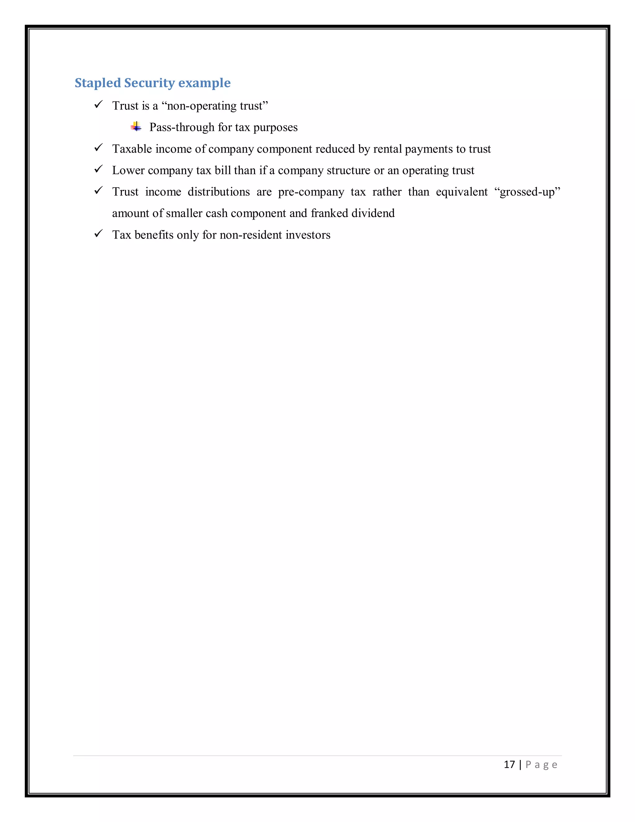 17 | P a g e
Stapled Security example
 Trust is a ―non-operating trust‖
Pass-through for tax purposes
 Taxable income of company component reduced by rental payments to trust
 Lower company tax bill than if a company structure or an operating trust
 Trust income distributions are pre-company tax rather than equivalent ―grossed-up‖
amount of smaller cash component and franked dividend
 Tax benefits only for non-resident investors
 