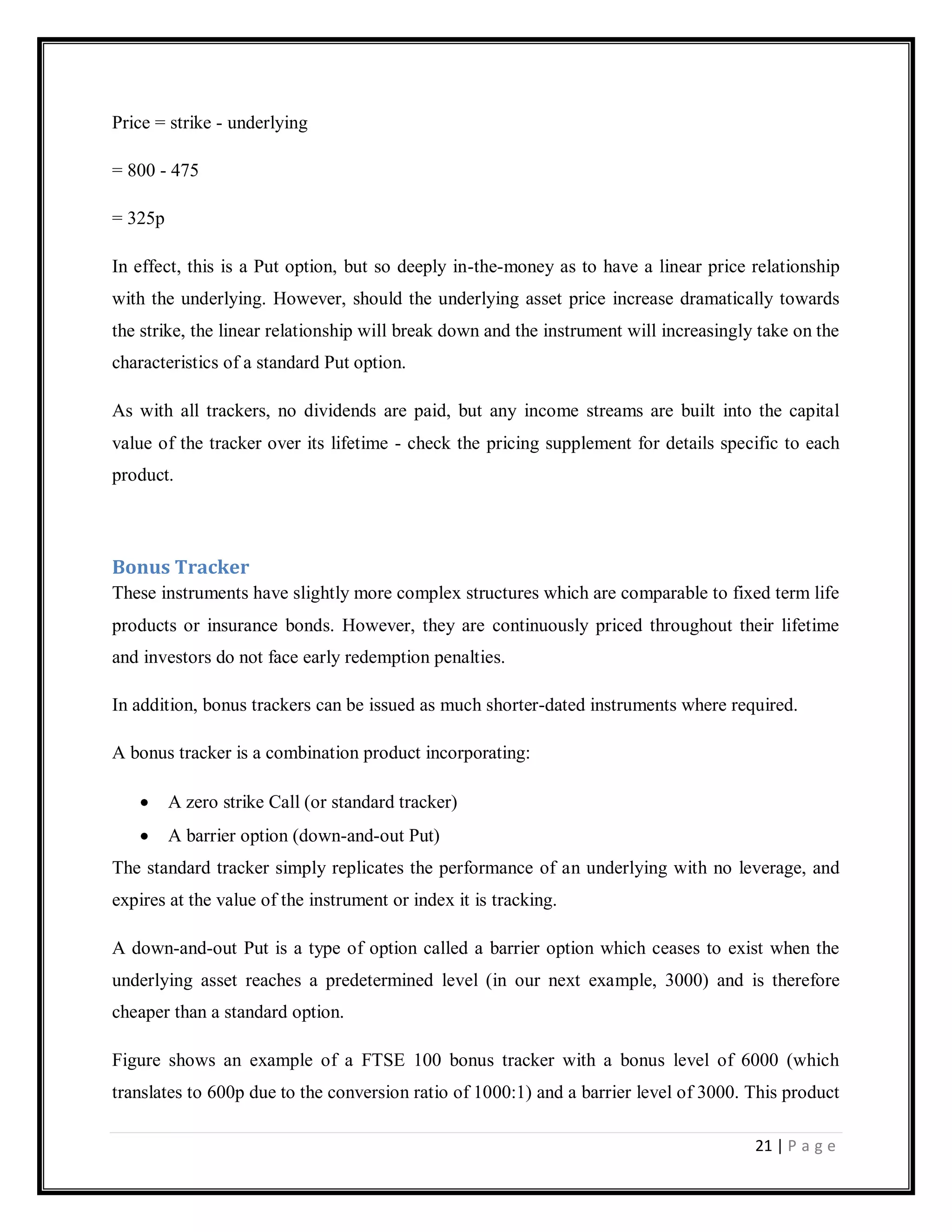21 | P a g e
Price = strike - underlying
= 800 - 475
= 325p
In effect, this is a Put option, but so deeply in-the-money as to have a linear price relationship
with the underlying. However, should the underlying asset price increase dramatically towards
the strike, the linear relationship will break down and the instrument will increasingly take on the
characteristics of a standard Put option.
As with all trackers, no dividends are paid, but any income streams are built into the capital
value of the tracker over its lifetime - check the pricing supplement for details specific to each
product.
Bonus Tracker
These instruments have slightly more complex structures which are comparable to fixed term life
products or insurance bonds. However, they are continuously priced throughout their lifetime
and investors do not face early redemption penalties.
In addition, bonus trackers can be issued as much shorter-dated instruments where required.
A bonus tracker is a combination product incorporating:
A zero strike Call (or standard tracker)
A barrier option (down-and-out Put)
The standard tracker simply replicates the performance of an underlying with no leverage, and
expires at the value of the instrument or index it is tracking.
A down-and-out Put is a type of option called a barrier option which ceases to exist when the
underlying asset reaches a predetermined level (in our next example, 3000) and is therefore
cheaper than a standard option.
Figure shows an example of a FTSE 100 bonus tracker with a bonus level of 6000 (which
translates to 600p due to the conversion ratio of 1000:1) and a barrier level of 3000. This product
 